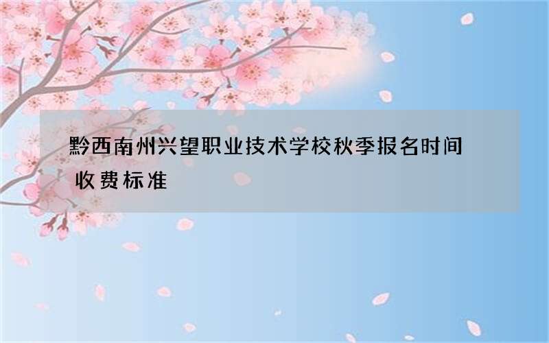 黔西南州兴望职业技术学校秋季报名时间 收费标准